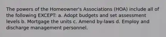 The powers of the Homeowner's Associations (HOA) include all of the following EXCEPT: a. Adopt budgets and set assessment levels b. Mortgage the units c. Amend by-laws d. Employ and discharge management personnel.