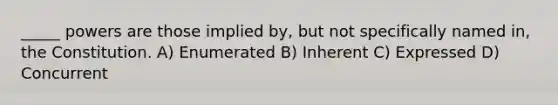 _____ powers are those implied by, but not specifically named in, the Constitution. A) Enumerated B) Inherent C) Expressed D) Concurrent