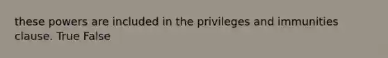 these powers are included in the privileges and immunities clause. True False