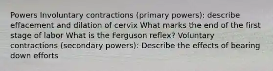 Powers Involuntary contractions (primary powers): describe effacement and dilation of cervix What marks the end of the first stage of labor What is the Ferguson reflex? Voluntary contractions (secondary powers): Describe the effects of bearing down efforts