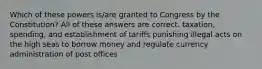 Which of these powers is/are granted to Congress by the Constitution? All of these answers are correct. taxation, spending, and establishment of tariffs punishing illegal acts on the high seas to borrow money and regulate currency administration of post offices