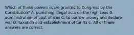 Which of these powers is/are granted to Congress by the Constitution? A. punishing illegal acts on the high seas B. administration of post offices C. to borrow money and declare war D. taxation and establishment of tariffs E. All of these answers are correct.