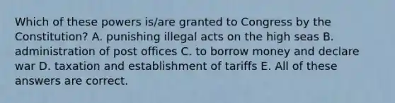 Which of these powers is/are granted to Congress by the Constitution? A. punishing illegal acts on the high seas B. administration of post offices C. to borrow money and declare war D. taxation and establishment of tariffs E. All of these answers are correct.