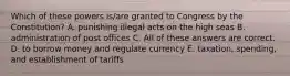 Which of these powers is/are granted to Congress by the Constitution? A. punishing illegal acts on the high seas B. administration of post offices C. All of these answers are correct. D. to borrow money and regulate currency E. taxation, spending, and establishment of tariffs