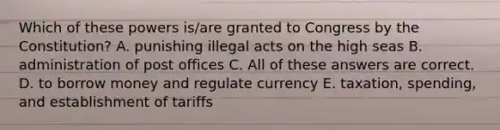 Which of these powers is/are granted to Congress by the Constitution? A. punishing illegal acts on the high seas B. administration of post offices C. All of these answers are correct. D. to borrow money and regulate currency E. taxation, spending, and establishment of tariffs