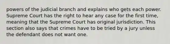 powers of the judicial branch and explains who gets each power. Supreme Court has the right to hear any case for the first time, meaning that the Supreme Court has original jurisdiction. This section also says that crimes have to be tried by a jury unless the defendant does not want one.