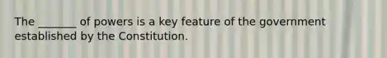 The _______ of powers is a key feature of the government established by the Constitution.