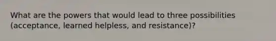 What are the powers that would lead to three possibilities (acceptance, learned helpless, and resistance)?