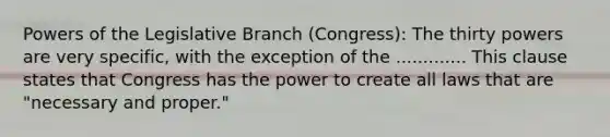 Powers of the Legislative Branch (Congress): The thirty powers are very specific, with the exception of the ............. This clause states that Congress has the power to create all laws that are "necessary and proper."