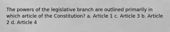 The powers of the legislative branch are outlined primarily in which article of the Constitution? a. Article 1 c. Article 3 b. Article 2 d. Article 4