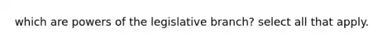 which are powers of the legislative branch? select all that apply.