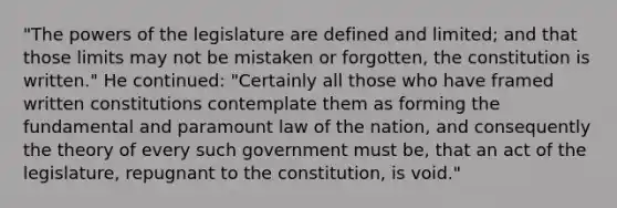 "The powers of the legislature are defined and limited; and that those limits may not be mistaken or forgotten, the constitution is written." He continued: "Certainly all those who have framed written constitutions contemplate them as forming the fundamental and paramount law of the nation, and consequently the theory of every such government must be, that an act of the legislature, repugnant to the constitution, is void."