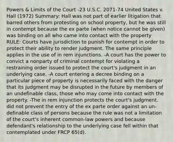 Powers & Limits of the Court -23 U.S.C. 2071-74 United States v. Hall (1972) Summary: Hall was not part of earlier litigation that barred others from protesting on school property, but he was still in contempt because the ex parte (when notice cannot be given) was binding on all who came into contact with the property RULE: Courts have jurisdiction to punish for contempt in order to protect their ability to render judgment. The same principle applies in the use of in rem injunctions. -A court has the power to convict a nonparty of criminal contempt for violating a restraining order issued to protect the court's judgment in an underlying case. -A court entering a decree binding on a particular piece of property is necessarily faced with the danger that its judgment may be disrupted in the future by members of an undefinable class, those who may come into contact with the property. -The in rem injunction protects the court's judgment. did not prevent the entry of the ex parte order against an un-definable class of persons because the rule was not a limitation of the court's inherent common-law powers and because defendant's relationship to the underlying case fell within that contemplated under FRCP 65(d).