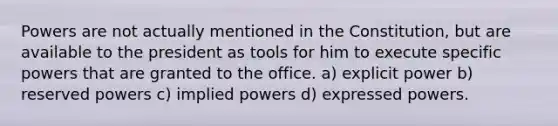 Powers are not actually mentioned in the Constitution, but are available to the president as tools for him to execute specific powers that are granted to the office. a) explicit power b) reserved powers c) implied powers d) expressed powers.