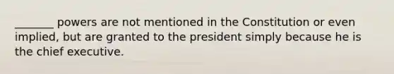 _______ powers are not mentioned in the Constitution or even implied, but are granted to the president simply because he is the chief executive.