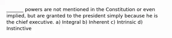 _______ powers are not mentioned in the Constitution or even implied, but are granted to the president simply because he is the chief executive. a) Integral b) Inherent c) Intrinsic d) Instinctive