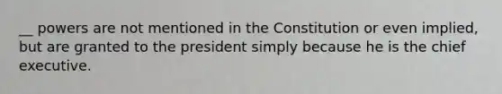 __ powers are not mentioned in the Constitution or even implied, but are granted to the president simply because he is the chief executive.