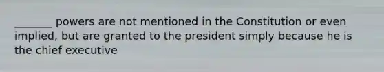 _______ powers are not mentioned in the Constitution or even implied, but are granted to the president simply because he is the chief executive