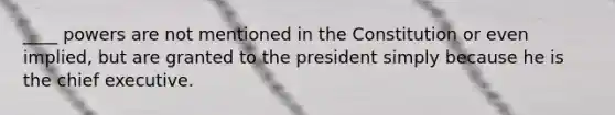 ____ powers are not mentioned in the Constitution or even implied, but are granted to the president simply because he is the chief executive.