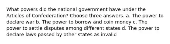 What powers did the national government have under the Articles of Confederation? Choose three answers. a. The power to declare war b. The power to borrow and coin money c. The power to settle disputes among different states d. The power to declare laws passed by other states as invalid