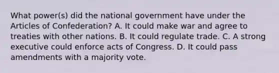 What power(s) did the national government have under the Articles of Confederation? A. It could make war and agree to treaties with other nations. B. It could regulate trade. C. A strong executive could enforce acts of Congress. D. It could pass amendments with a majority vote.