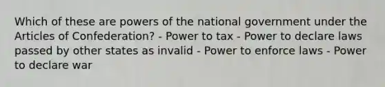 Which of these are powers of the national government under the Articles of Confederation? - Power to tax - Power to declare laws passed by other states as invalid - Power to enforce laws - Power to declare war