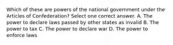 Which of these are powers of the national government under the Articles of Confederation? Select one correct answer. A. The power to declare laws passed by other states as invalid B. The power to tax C. The power to declare war D. The power to enforce laws