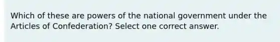 Which of these are powers of the national government under the Articles of Confederation? Select one correct answer.