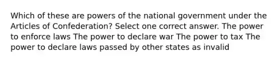 Which of these are powers of the national government under the Articles of Confederation? Select one correct answer. The power to enforce laws The power to declare war The power to tax The power to declare laws passed by other states as invalid