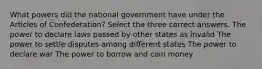 What powers did the national government have under the Articles of Confederation? Select the three correct answers. The power to declare laws passed by other states as invalid The power to settle disputes among different states The power to declare war The power to borrow and coin money