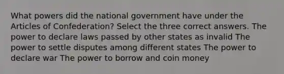 What powers did the national government have under the Articles of Confederation? Select the three correct answers. The power to declare laws passed by other states as invalid The power to settle disputes among different states The power to declare war The power to borrow and coin money