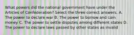 What powers did the national government have under the Articles of Confederation? Select the three correct answers. A. The power to declare war B. The power to borrow and coin money C. The power to settle disputes among different states D. The power to declare laws passed by other states as invalid