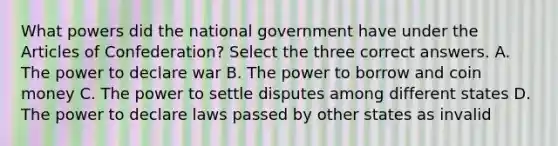 What powers did the national government have under the Articles of Confederation? Select the three correct answers. A. The power to declare war B. The power to borrow and coin money C. The power to settle disputes among different states D. The power to declare laws passed by other states as invalid