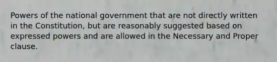 Powers of the national government that are not directly written in the Constitution, but are reasonably suggested based on expressed powers and are allowed in the Necessary and Proper clause.