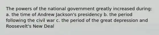 The powers of the national government greatly increased during: a. the time of Andrew Jackson's presidency b. the period following the civil war c. the period of the great depression and Roosevelt's New Deal