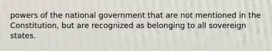 <a href='https://www.questionai.com/knowledge/kKSx9oT84t-powers-of' class='anchor-knowledge'>powers of</a> the national government that are not mentioned in the Constitution, but are recognized as belonging to all sovereign states.