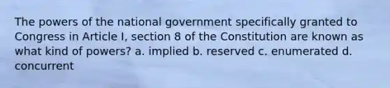 The powers of the national government specifically granted to Congress in Article I, section 8 of the Constitution are known as what kind of powers? a. implied b. reserved c. enumerated d. concurrent