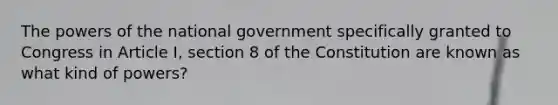 The powers of the national government specifically granted to Congress in Article I, section 8 of the Constitution are known as what kind of powers?