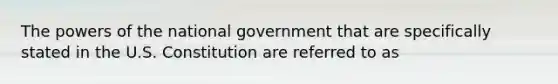 The <a href='https://www.questionai.com/knowledge/kKSx9oT84t-powers-of' class='anchor-knowledge'>powers of</a> the national government that are specifically stated in the U.S. Constitution are referred to as