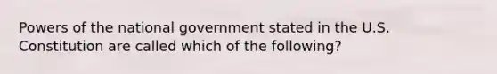 Powers of the national government stated in the U.S. Constitution are called which of the following?