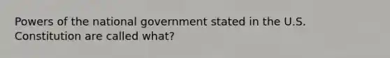 Powers of the national government stated in the U.S. Constitution are called what?