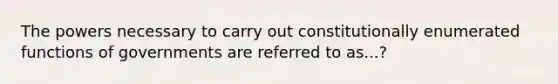 The powers necessary to carry out constitutionally enumerated functions of governments are referred to as...?