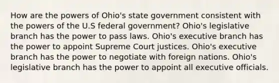 How are the powers of Ohio's state government consistent with the powers of the U.S federal government? Ohio's legislative branch has the power to pass laws. Ohio's executive branch has the power to appoint Supreme Court justices. Ohio's executive branch has the power to negotiate with foreign nations. Ohio's legislative branch has the power to appoint all executive officials.