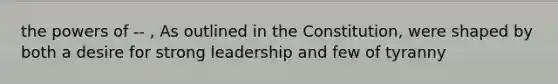 the powers of -- , As outlined in the Constitution, were shaped by both a desire for strong leadership and few of tyranny