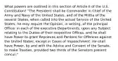 What powers are outlined in this section of Article II of the U.S. Constitution? "The President shall be Commander in Chief of the Army and Navy of the United States, and of the Militia of the several States, when called into the actual Service of the United States; he may require the Opinion, in writing, of the principal Officer in each of the executive Departments, upon any Subject relating to the Duties of their respective Offices, and he shall have Power to grant Reprieves and Pardons for Offences against the United States, except in Cases of Impeachment. He shall have Power, by and with the Advice and Consent of the Senate, to make Treaties, provided two thirds of the Senators present concur;"