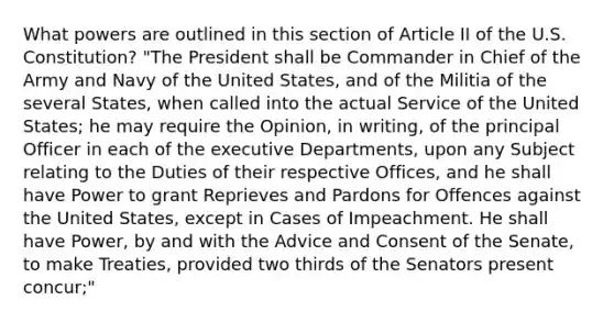 What powers are outlined in this section of Article II of the U.S. Constitution? "The President shall be Commander in Chief of the Army and Navy of the United States, and of the Militia of the several States, when called into the actual Service of the United States; he may require the Opinion, in writing, of the principal Officer in each of the executive Departments, upon any Subject relating to the Duties of their respective Offices, and he shall have Power to grant Reprieves and Pardons for Offences against the United States, except in Cases of Impeachment. He shall have Power, by and with the Advice and Consent of the Senate, to make Treaties, provided two thirds of the Senators present concur;"