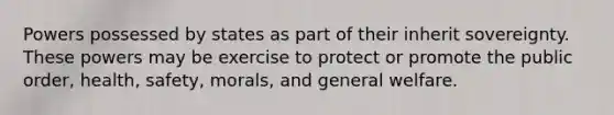 Powers possessed by states as part of their inherit sovereignty. These powers may be exercise to protect or promote the public order, health, safety, morals, and general welfare.