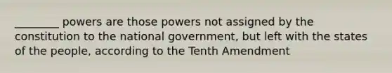 ________ powers are those powers not assigned by the constitution to the national government, but left with the states of the people, according to the Tenth Amendment