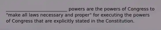 ___________________________ powers are the powers of Congress to "make all laws necessary and proper" for executing the powers of Congress that are explicitly stated in the Constitution.