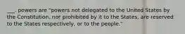 ___. powers are "powers not delegated to the United States by the Constitution, nor prohibited by it to the States, are reserved to the States respectively, or to the people."